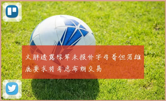 文胖透露绿军未报价字母哥但若雄鹿要求将考虑布朗交易