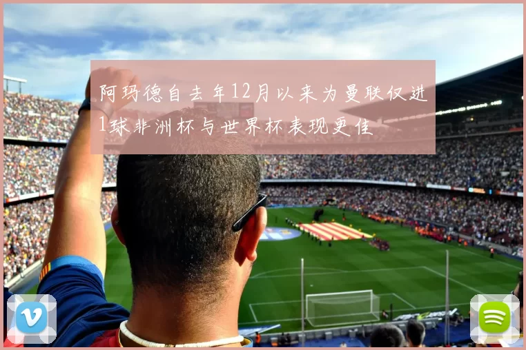 阿玛德自去年12月以来为曼联仅进1球非洲杯与世界杯表现更佳
