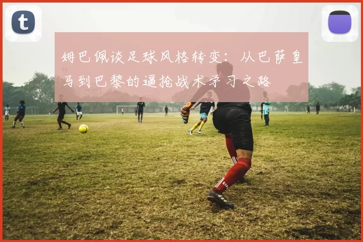 姆巴佩谈足球风格转变：从巴萨皇马到巴黎的逼抢战术学习之路