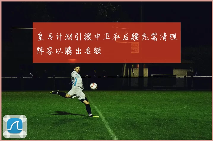 皇马计划引援中卫和后腰先需清理阵容以腾出名额
