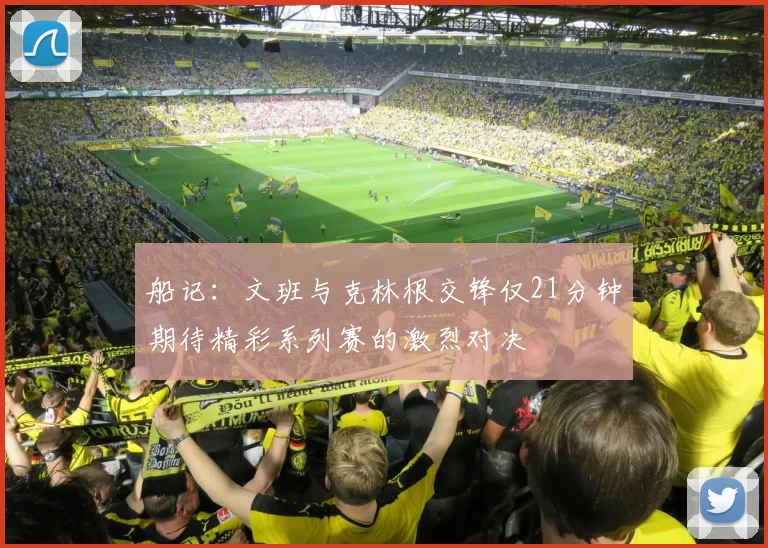 船记：文班与克林根交锋仅21分钟期待精彩系列赛的激烈对决