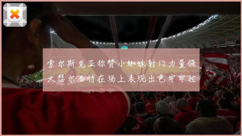 索尔斯克亚称赞小蜘蛛射门力量强大瑟尔洛特在场上表现出色牢牢控制后卫