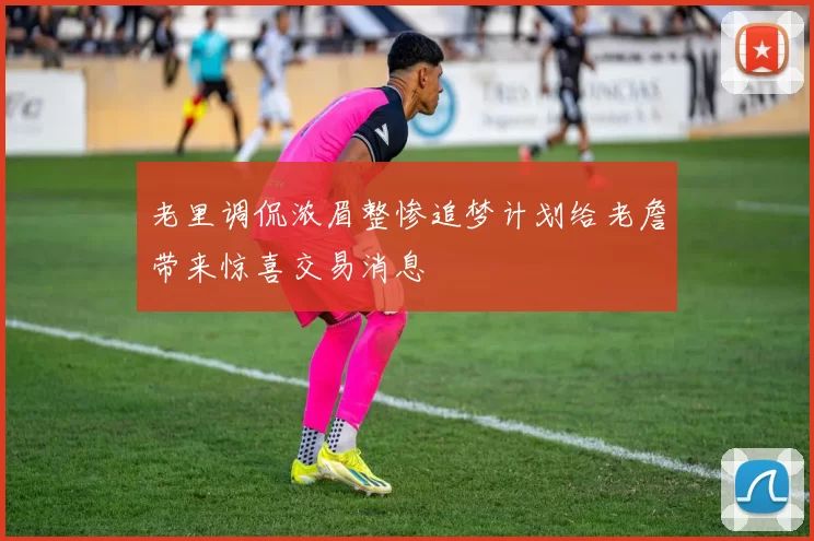 老里调侃浓眉整惨追梦计划给老詹带来惊喜交易消息