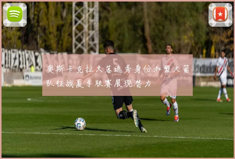奥斯卡克拉夫落选秀身份加盟火箭队征战夏季联赛展现潜力