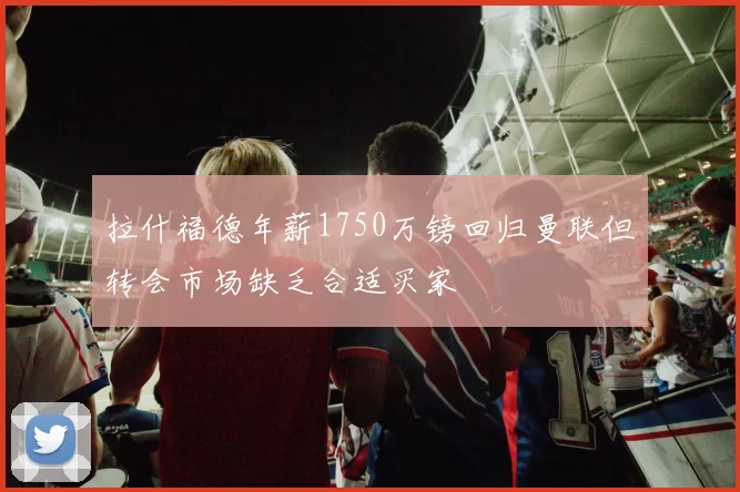 拉什福德年薪1750万镑回归曼联但转会市场缺乏合适买家