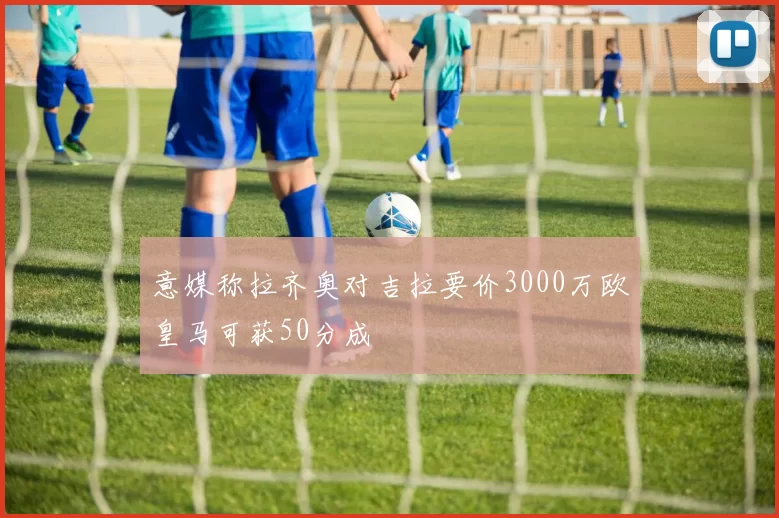 意媒称拉齐奥对吉拉要价3000万欧皇马可获50分成