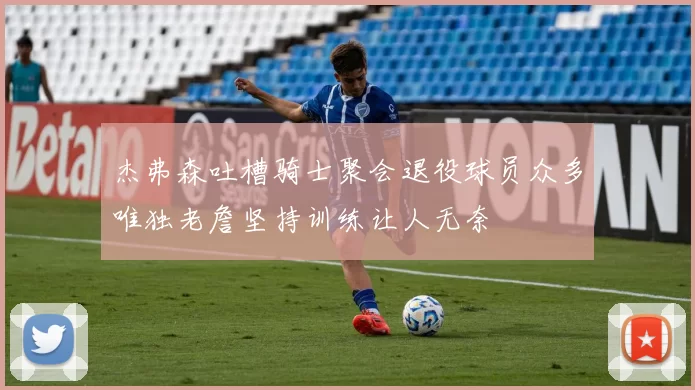 杰弗森吐槽骑士聚会退役球员众多唯独老詹坚持训练让人无奈